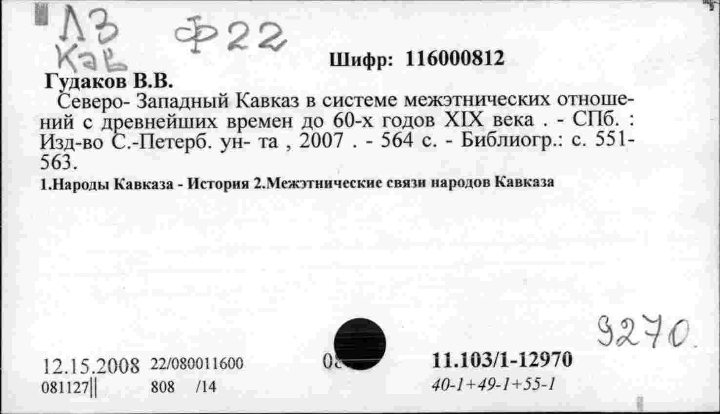 ﻿1	Ф23
KaU	Шифр: 116000812
Гудаков В.В.
Северо- Западный Кавказ в системе межэтнических отношений с древнейших времен до 60-х годов XIX века . - СПб. : Изд-во С.-Петерб. ун- та , 2007 . - 564 с. - Библиогр.: с. 551-563.
1.Народы Кавказа - История 2.Межэтнические связи народов Кавказа
12.15.20 0 8 22/080011600
081127Ц	808 /14
5Ж.
11.103/1-12970
40-1+49-1+55-1